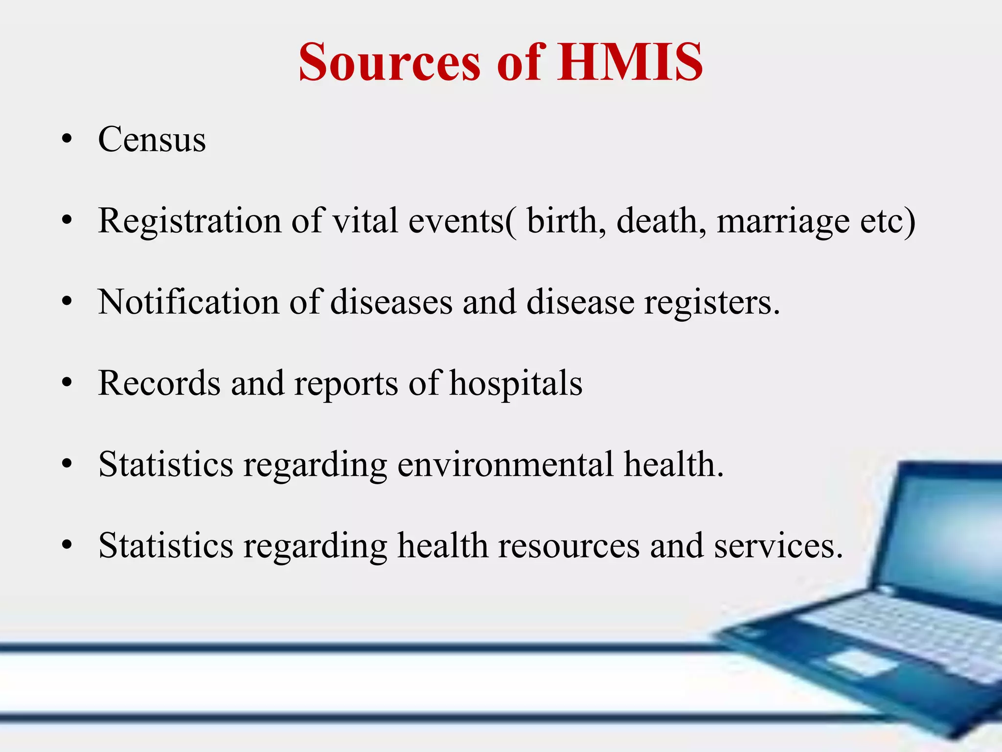 Sources of HMIS
• Census
• Registration of vital events( birth, death, marriage etc)
• Notification of diseases and disease registers.
• Records and reports of hospitals
• Statistics regarding environmental health.
• Statistics regarding health resources and services.
 