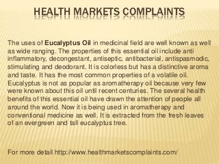 HEALTH MARKETS COMPLAINTS
The uses of Eucalyptus Oil in medicinal field are well known as well
as wide ranging. The properties of this essential oil include anti
inflammatory, decongestant, antiseptic, antibacterial, antispasmodic,
stimulating and deodorant. It is colorless but has a distinctive aroma
and taste. It has the most common properties of a volatile oil.
Eucalyptus is not as popular as aromatherapy oil because very few
were known about this oil until recent centuries. The several health
benefits of this essential oil have drawn the attention of people all
around the world. Now it is being used in aromatherapy and
conventional medicine as well. It is extracted from the fresh leaves
of an evergreen and tall eucalyptus tree.
For more detail http://www.healthmarketscomplaints.com/
 