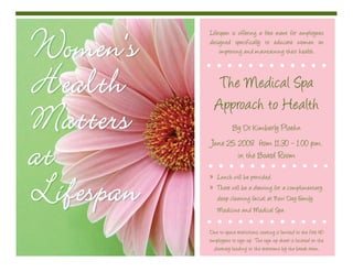 Women’sWomen’s
HealthHealth
MattersMatters
atat
LifespanLifespan
Lifespan is offering a free event for employees
designed specifically to educate women on
improving and maintaining their health.
The Medical Spa
Approach to Health
By Dr. Kimberly Ploehn
June 25, 2008 from 11:30 - 1:00 p.m.
in the Board Room
Lunch will be provided.»
There will be a drawing for a complimentary»
deep cleaning facial at New Day Family
Medicine and Medical Spa.
Due to space restrictions, seating is limited to the first 40
employees to sign up. The sign up sheet is located on the
doorway leading to the restrooms by the break room.
 