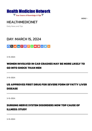 HEALTHMEDICINET
Daily News and Tips
DAY: MARCH 15, 2024
3-15-2024
WOMEN INVOLVED IN CAR CRASHES MAY BE MORE LIKELY TO
GO INTO SHOCK THAN MEN
3-15-2024
US APPROVES FIRST DRUG FOR SEVERE FORM OF FATTY LIVER
DISEASE
3-15-2024
SURGING NERVE SYSTEM DISORDERS NOW TOP CAUSE OF
ILLNESS: STUDY
3-15-2024
MENU
 