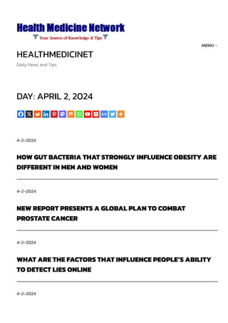 HEALTHMEDICINET
Daily News and Tips
DAY: APRIL 2, 2024
4-2-2024
HOW GUT BACTERIA THAT STRONGLY INFLUENCE OBESITY ARE
DIFFERENT IN MEN AND WOMEN
4-2-2024
NEW REPORT PRESENTS A GLOBAL PLAN TO COMBAT
PROSTATE CANCER
4-2-2024
WHAT ARE THE FACTORS THAT INFLUENCE PEOPLE’S ABILITY
TO DETECT LIES ONLINE
4-2-2024
MENU
 