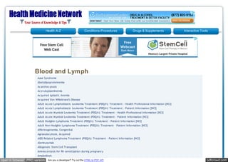 Health A-Z                      Conditions-Procedures            Drugs & Supplements             Interactive Tools




                    Blood and Lymph
                      Aase Syndrome
                      Abetalipoproteinemia
                      Acanthocytosis
                      Aceruloplasminemia
                      Acquired Aplastic Anemia
                      Acquired Von Willebrand's Disease
                      Adult Acute Lymphoblastic Leukemia Treatment (PDQ®): Treatment - Health Professional Information [NCI]
                      Adult Acute Lymphoblastic Leukemia Treatment (PDQ®): Treatment - Patient Information [NCI]
                      Adult Acute M yeloid Leukemia Treatment (PDQ®): Treatment - Health Professional Information [NCI]
                      Adult Acute M yeloid Leukemia Treatment (PDQ®): Treatment - Patient Information [NCI]
                      Adult Hodgkin Lymphoma Treatment (PDQ®): Treatment - Patient Information [NCI]
                      Adult Non-Hodgkin Lymphoma Treatment (PDQ®): Treatment - Patient Information [NCI]
                      Afibrinogenemia, Congenital
                      Agranulocytosis, Acquired
                      AIDS-Related Lymphoma Treatment (PDQ®): Treatment - Patient Information [NCI]
                      Alemtuzumab
                      Allogeneic Stem Cell Transplant
                      Amniocentesis for Rh sensitization during pregnancy
                      Amyloidosis
open in browser PRO version    Are you a developer? Try out the HTML to PDF API                                                                pdfcrowd.com
 