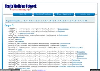 Health A-Z                      Conditions-Procedures                 Drugs & Supplements                 Interactive Tools



       Drugs beginning with:     A   B    C    D    E   F    G    H    I   J   K   L   M   N   O   P   Q   R   S   T   U   V   W   X   Y   Z    0-9


     Drugs: Q
           Q-BID DM® (as a combination product containing Dextromethorphan, Guaifenesin) see Dextromethorphan
           Q-BID DM® (as a combination product containing Dextromethorphan, Guaifenesin) see Guaifenesin
           Q-Dryl® Cream see Diphenhydramine Topical
           Q-Gesic ® (as a combination product containing Acetaminophen, Phenyltoloxamine) see Acetaminophen
           Q-Pap® see Acetaminophen
           Q-Profen® see Ibuprofen
           Q-Tussin® see Guaifenesin
           Q-Tussin DM® (as a combination product containing Dextromethorphan, Guaifenesin) see Dextromethorphan
           Q-Tussin DM® (as a combination product containing Dextromethorphan, Guaifenesin) see Guaifenesin
           Quala Cet ® (as a combination product containing Acetaminophen, Butalbital, Caffeine) see Acetaminophen, Butalbital, and Caffeine
           Qualaquin® see Quinine
           Quartuss ® (as a combination product containing Chlorpheniramine, Dextromethorphan, Guaifenesin, Phenylephrine) see Phenylephrine
           Quartuss ® (as a combination product containing Chlorpheniramine, Dextromethorphan, Guaifenesin, Phenylephrine) see Dextromethorphan
           Quartuss ® (as a combination product containing Chlorpheniramine, Dextromethorphan, Guaifenesin, Phenylephrine) see Guaifenesin
           Quartuss ® (as a combination product containing Chlorpheniramine, Dextromethorphan, Guaifenesin, Phenylephrine) see Chlorpheniramine
           Quartuss DM® (as a combination product containing Chlorpheniramine, Dextromethorphan, Phenylephrine) see Phenylephrine
           Quartuss DM® (as a combination product containing Chlorpheniramine, Dextromethorphan, Phenylephrine) see Dextromethorphan
           Quartuss DM® (as a combination product containing Chlorpheniramine, Dextromethorphan, Phenylephrine) see Chlorpheniramine
           Quasense® (as a combination product containing Ethinyl Estradiol, Levonorgestrel) see Estrogen and Progestin (Oral Contraceptives)
           Questran® see Cholestyramine Resin
open in browser PRO version     Are you a developer? Try out the HTML to PDF API                                                                           pdfcrowd.com
 