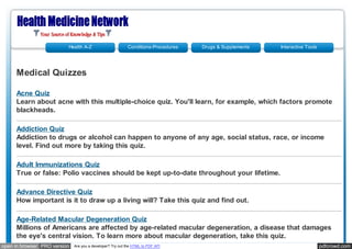 Health A-Z                       Conditions-Procedures   Drugs & Supplements   Interactive Tools




     Medical Quizzes

     Acne Quiz
     Learn about acne with this multiple-choice quiz. You'll learn, for example, which factors promote
     blackheads.

     Addiction Quiz
     Addiction to drugs or alcohol can happen to anyone of any age, social status, race, or income
     level. Find out more by taking this quiz.

     Adult Immunizations Quiz
     True or false: Polio vaccines should be kept up-to-date throughout your lifetime.

     Advance Directive Quiz
     How important is it to draw up a living will? Take this quiz and find out.

     Age-Related Macular Degeneration Quiz
     Millions of Americans are affected by age-related macular degeneration, a disease that damages
     the eye's central vision. To learn more about macular degeneration, take this quiz.
open in browser PRO version   Are you a developer? Try out the HTML to PDF API                                               pdfcrowd.com
 