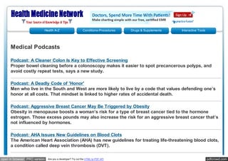 Health A-Z                       Conditions-Procedures   Drugs & Supplements   Interactive Tools




     Medical Podcasts

     Podcast: A Cleaner Colon Is Key to Effective Screening
     Proper bowel cleaning before a colonoscopy makes it easier to spot precancerous polyps, and
     avoid costly repeat tests, says a new study.

     Podcast: A Deadly Code of 'Honor'
     Men who live in the South and West are more likely to live by a code that values defending one’s
     honor at all costs. That mindset is linked to higher rates of accidental death.

     Podcast: Aggressive Breast Cancer May Be Triggered by Obesity
     Obesity in menopause boosts a woman’s risk for a type of breast cancer tied to the hormone
     estrogen. Those excess pounds may also increase the risk for an aggressive breast cancer that’s
     not influenced by hormones.

     Podcast: AHA Issues New Guidelines on Blood Clots
     The American Heart Association (AHA) has new guidelines for treating life-threatening blood clots,
     a condition called deep vein thrombosis (DVT).

open in browser PRO version   Are you a developer? Try out the HTML to PDF API                                               pdfcrowd.com
 