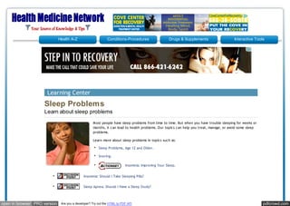 Health A-Z                      Conditions-Procedures                 Drugs & Supplements                  Interactive Tools




                      Learning Center
                    Sleep Problems
                    Learn about sleep problems
                                                    M ost people have sleep problems from time to time. But when you have trouble sleeping for weeks or
                                                    months, it can lead to health problems. Our topics can help you treat, manage, or avoid some sleep
                                                    problems.

                                                    Learn more about sleep problems in topics such as:

                                                        Sleep Problems, Age 12 and Older.

                                                        Snoring.

                                                                          Insomnia: Improving Your Sleep.


                                              Insomnia: Should I Take Sleeping Pills?


                                              Sleep Apnea: Should I Have a Sleep Study?



open in browser PRO version    Are you a developer? Try out the HTML to PDF API                                                                           pdfcrowd.com
 