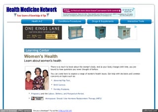 Health A-Z                       Conditions-Procedures             Drugs & Supplements                    Interactive Tools




                      Learning Center
                    Women's Health
                    Learn about women's health
                                                     There is so much to know about the woman’s body. And as your body changes with time, you are
                                                     bound to have questions you never thought of before.

                                                     You can come here to explore a range of women's health issues. Get help with decisions and common
                                                     concerns on topics such as:

                                                         Abnormal Pap Test.

                                                         Birth Control.

                                                         Fertility Problems.

                              Pregnancy and the Labour, Delivery, and Postpartum Period.

                                               M enopause: Should I Use Hormone Replacement Therapy (HRT)?




open in browser PRO version     Are you a developer? Try out the HTML to PDF API                                                                         pdfcrowd.com
 