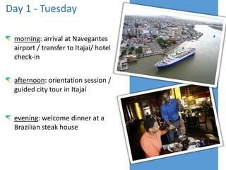 Day 1 - Tuesday
morning: arrival at Navegantes
airport / transfer to Itajaí/ hotel
check-in
afternoon: orientation session /
guided city tour in Itajaí

evening: welcome dinner at a
Brazilian steak house

 