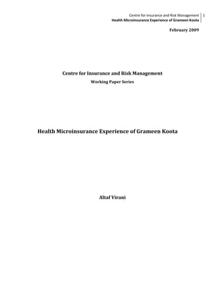 Centre for Insurance and Risk Management 1
                            Health Microinsurance Experience of Grameen Koota

                                                            February 2009




        Centre for Insurance and Risk Management
                   Working Paper Series




Health Microinsurance Experience of Grameen Koota




                      Altaf Virani
 