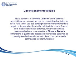 Dimensionamento Médico
Novo serviço – a Diretoria Clínica é quem define a
necessidade de um novo serviço ou especialidade médica na
casa. Para tanto, usa dos paradigmas de dimensionamento (a
seguir) e da pesquisa de opinião médica feita a cada 2 anos,
com médicos internos e externos. Uma vez definida a
necessidade de um novo serviço, a Diretoria Técnica
dimensiona a quantidade necessária de médicos seguindo os
paradigmas de dimensionamento, bem como a forma de
contratação e/ou remuneração
 