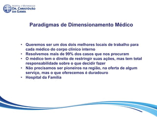 Paradigmas de Dimensionamento Médico
• Queremos ser um dos dois melhores locais de trabalho para
cada médico do corpo clínico interno
• Resolvemos mais de 99% dos casos que nos procuram
• O médico tem o direito de restringir suas ações, mas tem total
responsabilidade sobre o que decidir fazer
• Não precisamos ser pioneiros na região, na oferta de algum
serviço, mas o que oferecemos é duradouro
• Hospital da Família
 