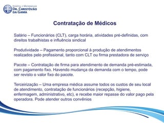 Contratação de Médicos
Salário – Funcionários (CLT), carga horária, atividades pré-definidas, com
direitos trabalhistas e influência sindical
Produtividade – Pagamento proporcional à produção de atendimentos
realizados pelo profissional, tanto com CLT ou firma prestadora de serviço
Pacote – Contratação de firma para atendimento de demanda pré-estimada,
com pagamento fixo. Havendo mudança da demanda com o tempo, pode
ser revisto o valor fixo do pacote.
Terceirização – Uma empresa médica assume todos os custos de seu local
de atendimento, contratação de funcionários (recepção, higiene,
enfermagem, administrativo, etc), e recebe maior repasse do valor pago pela
operadora. Pode atender outros convênios
 