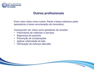 Outros profissionais
Eram mais vistos como custos, frente a baixa cobertura pelas
operadoras e baixa remuneração de honorários.
Começavam ser vistos como geradores de receitas:
• Prescritores de materiais e serviços
• Segurança do paciente
• Prevenção de complicações
• Agilizar rotatividade do leito
• Otimização de esforços (Bundle)
 