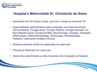 Hospital e Maternidade Dr. Christóvão da Gama
• Sociedade com 34 sócios iniciais, que com o tempo se tornaram 78
• Especialidades administradas pelos acionistas, em cotas funcionais:
Clínica Médica, Cirurgia Geral, Cirurgia Plástica, Cirurgia Vascular, Cir.
Buco-Maxilo-Facial, Cirurgia de Mão, Neurocirurgia, Urologia, Ortopedia,
Oftalmologia, Otorrinolaringologia, Ginecologia, Anestesiologia,
Pediatria, Laboratório Análises Clínicas
• Estatuto prevendo direito de exploração de cada cota
• Processos diferentes em cada cota
• Áreas não subordinadas a cotas funcionais são de gestão do hospital
 