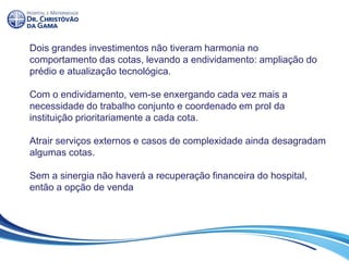 Dois grandes investimentos não tiveram harmonia no
comportamento das cotas, levando a endividamento: ampliação do
prédio e atualização tecnológica.
Com o endividamento, vem-se enxergando cada vez mais a
necessidade do trabalho conjunto e coordenado em prol da
instituição prioritariamente a cada cota.
Atrair serviços externos e casos de complexidade ainda desagradam
algumas cotas.
Sem a sinergia não haverá a recuperação financeira do hospital,
então a opção de venda
 