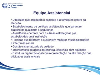 Equipe Assistencial
• Diretrizes que coloquem o paciente e a família no centro da
atenção
• Estabelecimento de políticas assistenciais que garantam
práticas de qualidade e segurança
• Assistência coerente com as áreas estratégicas pré
estabelecidas pela instituição
• Políticas que reforcem e sustentem modelos multidisciplinares
e interprofissionais
• Gestão sistematizada do cuidado
• Incorporação de ações de eficácia, eficiência com equidade
• Estrutura organizacional com representação na alta direção das
atividades assistenciais
 