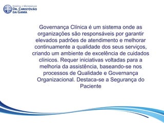 Governança Clínica é um sistema onde as
organizações são responsáveis por garantir
elevados padrões de atendimento e melhorar
continuamente a qualidade dos seus serviços,
criando um ambiente de excelência de cuidados
clínicos. Requer iniciativas voltadas para a
melhoria da assistência, baseando-se nos
processos de Qualidade e Governança
Organizacional. Destaca-se a Segurança do
Paciente
 