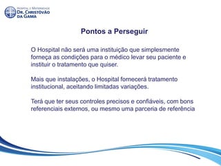 Pontos a Perseguir
O Hospital não será uma instituição que simplesmente
forneça as condições para o médico levar seu paciente e
instituir o tratamento que quiser.
Mais que instalações, o Hospital fornecerá tratamento
institucional, aceitando limitadas variações.
Terá que ter seus controles precisos e confiáveis, com bons
referenciais externos, ou mesmo uma parceria de referência
 