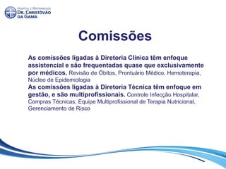 Comissões
As comissões ligadas à Diretoria Clínica têm enfoque
assistencial e são frequentadas quase que exclusivamente
por médicos. Revisão de Óbitos, Prontuário Médico, Hemoterapia,
Núcleo de Epidemiologia
As comissões ligadas à Diretoria Técnica têm enfoque em
gestão, e são multiprofissionais. Controle Infecção Hospitalar,
Compras Técnicas, Equipe Multiprofissional de Terapia Nutricional,
Gerenciamento de Risco
 