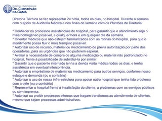 Diretoria Técnica se faz representar 24 h/dia, todos os dias, no hospital. Durante a semana
com o apoio da Auditoria Médica e nos finais de semana com os Plantões de Diretoria:
* Conhecer os processos assistenciais do hospital, para garantir que o atendimento seja o
mais homogêneo possível, a qualquer hora e em qualquer dia da semana.
* Orientar médicos que não estejam familiarizados com as rotinas do hospital, para que o
atendimento possa fluir o mais tranqüilo possível.
* Autorizar uso de recurso, material ou medicamento de prévia autorização por parte das
operadoras, para as urgências que não puderem esperar.
* Avaliar a necessidade de compra de alguma medicação ou material não padronizado no
hospital, frente à possibilidade de substituí-la por similar.
* Garantir que o paciente internado tenha a devida visita médica todos os dias, e tenha
assistência em eventual intercorrência.
* Autorizar o empréstimo de material ou medicamento para outros serviços, conforme nosso
estoque e demanda (ou o contrário)
* Autorizar o uso de nossa infra-estrutura para apoiar outro hospital que tenha tido problema
com a dele (ou o contrário)
* Representar o hospital frente à insatisfação do cliente, a problemas com os serviços públicos
ou com imprensa.
* Autorizar ou proibir processos internos que tragam transtornos ao atendimento de clientes,
mesmo que sejam processos administrativos.
 