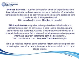 Médicos Externos – aqueles que apenas usam as dependências do
hospital para tratar ou fazer exames em seus pacientes. O acerto dos
honorários médicos com os convênios ou mesmo acerto particular com
o paciente não é feito pelo hospital.
São classificados como Clientes do hospital.
Médicos Internos – aqueles pelos quais o hospital administra o
relacionamento com os convênios, e cede local e condições para
atendimento dos pacientes. Quando o paciente procura o hospital, é
encaminhado para um médico interno (respeitamos quando o paciente
informa já estar em tratamento com médico externo).
São classificados como Força de Trabalho do hospital
Tanto os médicos internos como externos fazem parte do corpo clínico
da instituição, mas só podem votar e ser votados os médicos do corpo
clínico interno.
 