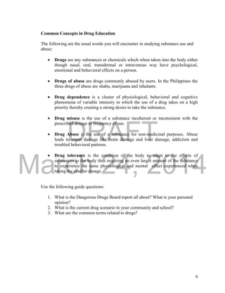 DRAFT
March 24, 2014
9
Common Concepts in Drug Education
The following are the usual words you will encounter in studying substance use and
abuse:
 Drugs are any substances or chemicals which when taken into the body either
though nasal, oral, transdermal or intravenous way have psychological,
emotional and behavioral effects on a person.
 Drugs of abuse are drugs commonly abused by users. In the Philippines the
three drugs of abuse are shabu, marijuana and inhalants.
 Drug dependence is a cluster of physiological, behavioral and cognitive
phenomena of variable intensity in which the use of a drug takes on a high
priority thereby creating a strong desire to take the substance.
 Drug misuse is the use of a substance incoherent or inconsistent with the
prescribed dosage or frequency of use.
 Drug Abuse is the use of a substance for non-medicinal purposes. Abuse
leads to organ damage like brain damage and liver damage, addiction and
troubled behavioral patterns.
 Drug tolerance is the condition of the body to adapt to the effects of
substances to the body thus requiring an even larger amount of the substance
to experience the same physiological and mental effect experienced when
taking the smaller dosage.
Use the following guide questions:
1. What is the Dangerous Drugs Board report all about? What is your personal
opinion?
2. What is the current drug scenario in your community and school?
3. What are the common terms related to drugs?
 