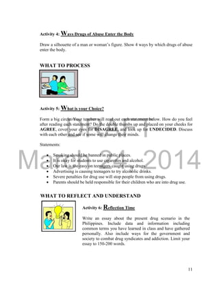 DRAFT
March 24, 2014
11
WHAT TO REFLECT AND UNDERSTAND
Activity 4: Ways Drugs of Abuse Enter the Body
Draw a silhouette of a man or woman’s figure. Show 4 ways by which drugs of abuse
enter the body.
WHAT TO PROCESS
Activity 5: What is your Choice?
Form a big circle. Your teacher will read out each statement below. How do you feel
after reading each statement? Do the double thumbs up and placed on your cheeks for
AGREE, cover your eyes for DISAGREE, and look up for UNDECIDED. Discuss
with each other and see if some will change their minds.
Statements:
 Smoking should be banned in public places.
 It is okay for students to use cigarettes and alcohol.
 Our law is too easy on teenagers caught using drugs.
 Advertising is causing teenagers to try alcoholic drinks.
 Severe penalties for drug use will stop people from using drugs.
 Parents should be held responsible for their children who are into drug use.
Activity 6: Reflection Time
Write an essay about the present drug scenario in the
Philippines. Include data and information including
common terms you have learned in class and have gathered
personally. Also include ways for the government and
society to combat drug syndicates and addiction. Limit your
essay to 150-200 words.
 