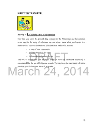 DRAFT
March 24, 2014
12
WHAT TO TRANSFER
Activity 7: Let’s Make a Box of Information
Now that you know the present drug scenario in the Philippines and the common
terms used in the study of substance use and abuse, show what you learned in a
creative way. You will create a box of information which will include:
 a map of your community
 pictures related to the topic
 information and data collected
The box of information can be made either of wood or cardboard. Creativity is
encouraged like the use of lights and sounds. The rubric on the next page will show
you how your information box will be graded.
 