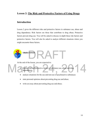 DRAFT
March 24, 2014
14
Lesson 2: The Risk and Protective Factors of Using Drugs
Introduction
Lesson 2 gives the different risks and protective factors in substance use, abuse and
drug dependence. Risk factors are those that contribute to drug abuse. Protective
factors prevent drug use. You will be asked to discuss in depth these risk factors and
protective factors. You will also be asked to analyze different situations where you
might encounter these factors.
OBJECTIVES
At the end of the lesson, you are expected to:
 discuss risk and protective factors in substance use, abuse and drug
dependence
 analyze situations for the use and non-use of psychoactive substances
 state personal opinions about preventing drug use and abuse.
 write an essay about preventing drug use and abuse.
 