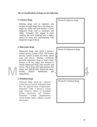 DRAFT
March 24, 2014
25
The six classifications of drugs are the following:
1. Gateway drugs
2. Depressant drugs
3. Stimulant drugs
Gateway drugs such as cigarettes and
alcohol are legal drugs that a non-drug user
might try, which can lead him/her to more
dangerous drugs such as marijuana and
shabu. Teenagers who engage in early
smoking and early drinking have a higher
chance of using and experimenting with
dangerous drugs of abuse.
Picture for gateway drugs
Depressant drugs slow down a person’s
central nervous system (CNS). The Central
nervous system includes the brain, spinal
cord and nerves. Doctors commonly
prescribe depressant drugs to help certain
persons to be less angry, less stressed or
tensed. Depressant drugs relax muscles and
nerves. These drugs also make patients feel
sleepy and light-headed. Depressant drugs
include alcohol, barbiturates and
tranquilizers.
Picture for depressant drugs
Stimulant drugs speed up a person's
central nervous system. Stimulant drugs
have the opposite effect of depressants.
Stimulants make a person’s energy
high. Negative effects of stimulants
include depression and tiredness.
Stimulants include amphetamines
which include shabu, caffeine, nicotine
and cocaine.
Picture for stimulant drugs
 