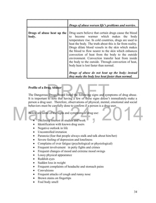 DRAFT
March 24, 2014
34
Drugs of abuse worsen life’s problems and worries.
Drugs of abuse heat up the
body.
Drug users believe that certain drugs cause the blood
to become warmer which makes the body
temperature rise. In cold countries, drugs are used to
heat the body. The truth about this is far from reality.
Drugs dilate blood vessels in the skin which makes
the blood to flow nearer to the skin which enhances
convection of heat from the body to the outside
environment. Convection transfer heat from inside
the body to the outside. Through convection of heat,
body heat is lost faster than normal.
Drugs of abuse do not heat up the body; instead
they make the body lose heat faster than normal.
Profile of a Drug Abuser
The Dangerous Drugs Board listed the following signs and symptoms of drug abuse.
It is important to note that having a few of these signs doesn’t immediately make a
person a drug user. Therefore, observations of physical, mental, emotional and social
behaviors must be carefully done to confirm if a person is a drug user.
Below are some of the signs and symptoms of drug use:
 Declining interest in studies and work
 Identification with known drug users
 Negative outlook in life
 Uncontrolled irretation
 Paranoia (fear that people always stalk and talk about him/her)
 Severe feeling of depression and loneliness
 Complains of over fatigue (psychological or physiological)
 Frequent involvement in petty fights and crimes
 Frequent changes of mood and extreme mood swings
 Lousy physical appearance
 Reddish eyes
 Sudden loss in weight
 Frequent complaints of headache and stomach pains
 Convulsions
 Frequent attacks of cough and runny nose
 Brown stains on fingertips
 Foul body smell
 