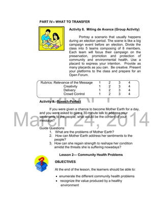 DRAFT
March 24, 2014
PART IV-- WHAT TO TRANSFER
Activity 8. Miting de Avance (Group Activity)
Portray a scenario that usually happens
during an election period. The scene is like a big
campaign event before an election. Divide the
class into 5 teams composing of 8 members.
Each team will focus their campaign on the
preservation, promotion and protection of
community and environmental health. Use a
placard to express your intention. Provide as
many placards as you can. Be creative. Present
your platforms to the class and prepare for an
Open Forum.
Rubrics: Relevance of the Message 1 2 3 4
Creativity 1 2 3 4
Delivery 1 2 3 4
Crowd Control 1 2 3 4
Activity 9. Speech-Perfect
If you were given a chance to become Mother Earth for a day,
and you were asked to give a 30-minute talk to address your
sentiments to the people, what would be the content of your
message?
Guide Questions:
1. What are the problems of Mother Earth?
2. How can Mother Earth address her sentiments to the
people?
3. How can she regain strength to reshape her condition
amidst the threats she is suffering nowadays?
Lesson 2— Community Health Problems
OBJECTIVES
At the end of the lesson, the learners should be able to:
 enumerate the different community health problems
 recognize the value produced by a healthy
environment
 