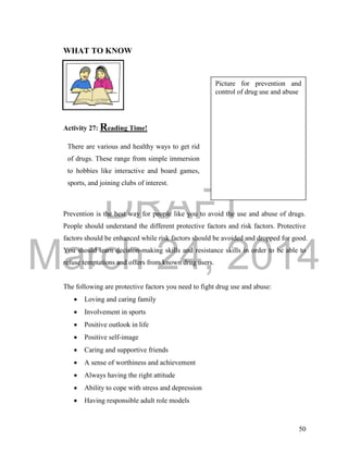 DRAFT
March 24, 2014
50
WHAT TO KNOW
Activity 27: Reading Time!
Drug Abuse Prevention
Prevention is the best way for people like you to avoid the use and abuse of drugs.
People should understand the different protective factors and risk factors. Protective
factors should be enhanced while risk factors should be avoided and dropped for good.
You should learn decision-making skills and resistance skills in order to be able to
refuse temptations and offers from known drug users.
The following are protective factors you need to fight drug use and abuse:
 Loving and caring family
 Involvement in sports
 Positive outlook in life
 Positive self-image
 Caring and supportive friends
 A sense of worthiness and achievement
 Always having the right attitude
 Ability to cope with stress and depression
 Having responsible adult role models
There are various and healthy ways to get rid
of drugs. These range from simple immersion
to hobbies like interactive and board games,
sports, and joining clubs of interest.
Picture for prevention and
control of drug use and abuse
 