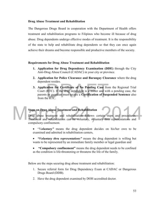 DRAFT
March 24, 2014
53
Drug Abuse Treatment and Rehabilitation
The Dangerous Drugs Board in cooperation with the Department of Health offers
treatment and rehabilitation programs to Filipinos who become ill because of drug
abuse. Drug dependents undergo effective modes of treatment. It is the responsibility
of the state to help and rehabilitate drug dependents so that they can once again
achieve their dreams and become responsible and productive members of the society.
Requirements for Drug Abuse Treatment and Rehabilitation
1. Application for Drug Dependency Examination (DDE) through the City
Anti-Drug Abuse Council (CADAC) in your city or province.
2. Application for Police Clearance and Barangay Clearance where the drug
dependent resides.
3. Application for Certificate of No Pending Case from the Regional Trial
Court (RTC). If the drug dependent is a minor and with a pending case, the
parents or guardian must secure a Certification of Suspended Sentence also
from the RTC.
Steps on Drug Abuse Treatment and Rehabilitation
Drug abuse treatment and rehabilitation follows certain steps and procedures.
Treatment and rehabilitation can be voluntary, voluntary thru representations and
compulsory confinement.
 “Voluntary” means the drug dependent decides on his/her own to be
examined and admitted in rehabilitation centers,
 “Voluntary thru representations” means the drug dependent is willing but
wants to be represented by an immediate family member or legal guardian and
 “Compulsory confinement” means the drug dependent needs to be confined
as the condition is life-threatening or threatens the life of the family.
Below are the steps securing drug abuse treatment and rehabilitation:
1. Secure referral form for Drug Dependency Exam at CADAC or Dangerous
Drugs Board (DDB).
2. Have the drug dependent examined by DOH accredited doctor.
 