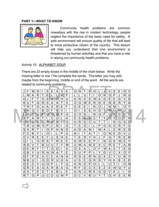 DRAFT
March 24, 2014
PART 1—WHAT TO KNOW
Community health problems are common
nowadays with the rise in modern technology; people
neglect the importance of the basic need for safety. A
safe environment will ensure quality of life that will lead
to more productive citizen of the country. This lesson
will help you understand that one environment is
threatened by human activities and that you have a role
in wiping out community health problems.
Activity 10. ALPHABET SOUP
There are 23 empty boxes in the middle of the chart below. Write the
missing letter in row 11to complete the words. The letter you may add
maybe from the beginning, middle or end of the word. All the words are
related to community problems.
J F M D I S E A S E O N T R O L J V S E O V
L M A R T E L L R P L L U T I O N O P J R U
H J F T S A C O H U A N S E W A G E E D V S
K U T G R S A A T S O G M E R D E N B R Y A
T R F D A A S R E F S E E I R O J N M I O Y
Y H G V B D F V V I O I S E H D T R O H U Y
L H C U F O O D P O S O N I N G F G R D C X
A P A R T I C U L A E S G V C T Y O Y O T W
G H C U G R D U F G A R D C U T T I N G S D
T R U M O P C N I G T S O I L P O K G R F C
S X R T I O P H N D A D A N I M A L S R E D
F C B Y I O I L P S N I T A T I O N E D V J
C V R E E Y U S H E T E R Y H J F G T R E M
U I L O R S T R E E S W E E P I N G S W E Y
W D V T B U U T Y M U M A N E X C R E T A R
D E R F T T G D I S O S A L O F W A S T E G
G B Y U R N W A T E S U P P L Y D V C X O Y
D F P E A C E A N D R D E R N D X Z Y U B V
N B U I O D R U G A U S E G R D Y H K B E E
D E C V U O P L Y G A N D P O L L U T I O N
G R E A G A R B A G R F D C X X Z E W Q Y U
A X T E S T A B L E A N U R E G D V K L I O
R T O P U C D U M P D C V B U Y T G H S E R
 
