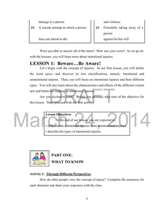 DRAFT
March 24, 2014
5
damage to a person and violence
15. A suicide attempt in which a person 13. Forcefully taking away of a
person
does not intend to die against his/her will
Were you able to answer all of the items? How was your score? As we go on
with the lessons, you will learn more about intentional injuries.
LESSON 1: Beware…Be Aware!
Let’s begin with the concept of injuries. In our first lesson, you will define
the word injury and discover its two classifications, namely: intentional and
unintentional injuries. Then, you will focus on intentional injuries and their different
types. You will also learn about the characteristics and effects of the different violent
acts and behaviors leading to intentional injuries.
Are you excited to learn? Before you proceed, take note of the objective for
this lesson. Then, proceed with the first activity.
Lesson Objectives
At the end of our lesson, you are expected to:
• differentiate intentional injuries from unintentional injuries
• describe the types of intentional injuries
PART ONE:
WHAT TO KNOW
Activity 1: Through Different Perspectives
How do other people view the concept of injury? Complete the sentences for
each character and share your responses with the class.
 