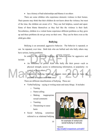 DRAFT
March 24, 2014
13 An example of verbal and
social bullying in schools
<source:
http://img607.imageshack.us/img607
 has a history of bad relationships and blames it on others
There are some children who experience domestic violence in their homes.
Their parents may think that their children do not know about the violence, but most
of the time, the children are aware of it. They can feel helpless, scared and upset.
Some of them blame themselves as they feel like the violence is their fault.
Nevertheless, children in a violent home experience different problems as they grow
up and these problems do not go away on their own. They can be there even as the
child gets older.
Bullying
Bullying is an unwanted, aggressive behavior. The behavior is repeated, or
can be repeated, over time. Both kids who are bullied and who bully others may
have serious, lasting problems.
In order to be considered bullying, the behavior must be aggressive and
include:
 An imbalance of power: Kids who bully use their power—such as
physical strength, access to embarrassing information, or popularity—to
control or harm others.
 Repetition: Bullying behavior happen more than once or have the
potential to happen more than once.
There are different classifications of bullying. These are:
 Verbal bullying – saying or writing mean and nasty things. It includes:
o Teasing
o Name-calling
o Making inappropriate
sexual comments
o Taunting
o Threatening to cause
harm
 Social bullying, sometimes
referred to as relational bullying
 