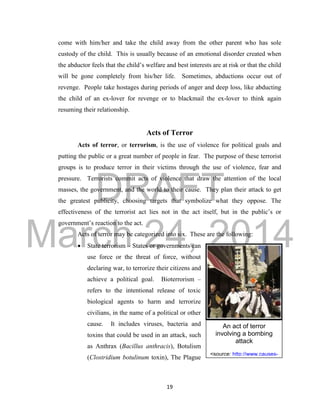 DRAFT
March 24, 2014
19
An act of terror
involving a bombing
attack
<source: http://www.causes-
of-
terrorism.net/images/street0
2T.jpg>
come with him/her and take the child away from the other parent who has sole
custody of the child. This is usually because of an emotional disorder created when
the abductor feels that the child’s welfare and best interests are at risk or that the child
will be gone completely from his/her life. Sometimes, abductions occur out of
revenge. People take hostages during periods of anger and deep loss, like abducting
the child of an ex-lover for revenge or to blackmail the ex-lover to think again
resuming their relationship.
Acts of Terror
Acts of terror, or terrorism, is the use of violence for political goals and
putting the public or a great number of people in fear. The purpose of these terrorist
groups is to produce terror in their victims through the use of violence, fear and
pressure. Terrorists commit acts of violence that draw the attention of the local
masses, the government, and the world to their cause. They plan their attack to get
the greatest publicity, choosing targets that symbolize what they oppose. The
effectiveness of the terrorist act lies not in the act itself, but in the public’s or
government’s reaction to the act.
Acts of terror may be categorized into six. These are the following:
 State terrorism – States or governments can
use force or the threat of force, without
declaring war, to terrorize their citizens and
achieve a political goal. Bioterrorism –
refers to the intentional release of toxic
biological agents to harm and terrorize
civilians, in the name of a political or other
cause. It includes viruses, bacteria and
toxins that could be used in an attack, such
as Anthrax (Bacillus anthracis), Botulism
(Clostridium botulinum toxin), The Plague
 