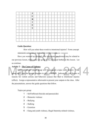 DRAFT
March 24, 2014
38
J
U
R
I
E
S
Guide Question:
How will you relate these words to intentional injuries? Form concept
statements using one or more of the written words.
Have you warmed up already? The statements you formed may be related to
our previous lesson, while some are going to be discussed further in this lesson. Let
us continue.
Activity 2 – The Cause of Violence
Form ten groups. Each group will be assigned a topic (refer below). Your
group must copy the sample diagram in your worksheet. Indicate the risk factors or
reasons for violent actions and behaviors (cause) that lead to intentional injuries
(effect). Assign a representative afterwards to present your outputs to the class. After
the presentations, answer the guide questions that follow.
Topics per group:
1 - Self-Inflicted (Suicide and parasuicide)
2 - Domestic violence
3 - Bullying
4 - Stalking
5 - Extortion
6 - Gang and youth violence, illegal fraternity-related violence,
 