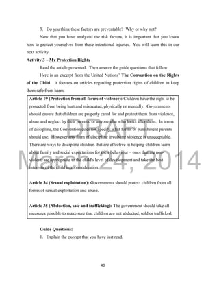 DRAFT
March 24, 2014
40
3. Do you think these factors are preventable? Why or why not?
Now that you have analyzed the risk factors, it is important that you know
how to protect yourselves from these intentional injuries. You will learn this in our
next activity.
Activity 3 – My Protection Rights
Read the article presented. Then answer the guide questions that follow.
Here is an excerpt from the United Nations’ The Convention on the Rights
of the Child. It focuses on articles regarding protection rights of children to keep
them safe from harm.
Article 19 (Protection from all forms of violence): Children have the right to be
protected from being hurt and mistreated, physically or mentally. Governments
should ensure that children are properly cared for and protect them from violence,
abuse and neglect by their parents, or anyone else who looks after them. In terms
of discipline, the Convention does not specify what forms of punishment parents
should use. However any form of discipline involving violence is unacceptable.
There are ways to discipline children that are effective in helping children learn
about family and social expectations for their behaviour – ones that are non-
violent, are appropriate to the child's level of development and take the best
interests of the child into consideration.
Article 34 (Sexual exploitation): Governments should protect children from all
forms of sexual exploitation and abuse.
Article 35 (Abduction, sale and trafficking): The government should take all
measures possible to make sure that children are not abducted, sold or trafficked.
Guide Questions:
1. Explain the excerpt that you have just read.
 
