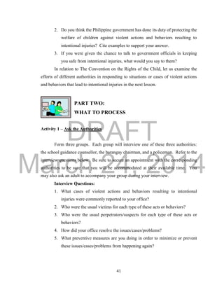 DRAFT
March 24, 2014
41
2. Do you think the Philippine government has done its duty of protecting the
welfare of children against violent actions and behaviors resulting to
intentional injuries? Cite examples to support your answer.
3. If you were given the chance to talk to government officials in keeping
you safe from intentional injuries, what would you say to them?
In relation to The Convention on the Rights of the Child, let us examine the
efforts of different authorities in responding to situations or cases of violent actions
and behaviors that lead to intentional injuries in the next lesson.
PART TWO:
WHAT TO PROCESS
Activity 1 – Ask the Authorities
Form three groups. Each group will interview one of these three authorities:
the school guidance counsellor, the barangay chairman, and a policeman. Refer to the
interview questions below. Be sure to secure an appointment with the corresponding
authorities to be sure that you will be accommodated at their available time. You
may also ask an adult to accompany your group during your interview.
Interview Questions:
1. What cases of violent actions and behaviors resulting to intentional
injuries were commonly reported to your office?
2. Who were the usual victims for each type of these acts or behaviors?
3. Who were the usual perpetrators/suspects for each type of these acts or
behaviors?
4. How did your office resolve the issues/cases/problems?
5. What preventive measures are you doing in order to minimize or prevent
these issues/cases/problems from happening again?
 