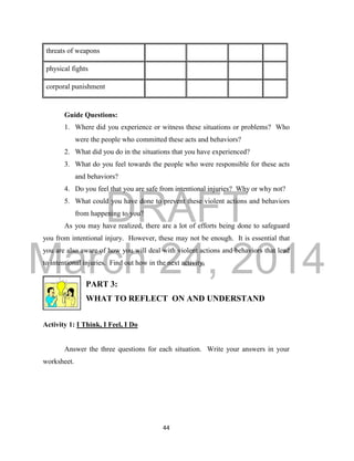 DRAFT
March 24, 2014
44
threats of weapons
physical fights
corporal punishment
Guide Questions:
1. Where did you experience or witness these situations or problems? Who
were the people who committed these acts and behaviors?
2. What did you do in the situations that you have experienced?
3. What do you feel towards the people who were responsible for these acts
and behaviors?
4. Do you feel that you are safe from intentional injuries? Why or why not?
5. What could you have done to prevent these violent actions and behaviors
from happening to you?
As you may have realized, there are a lot of efforts being done to safeguard
you from intentional injury. However, these may not be enough. It is essential that
you are also aware of how you will deal with violent actions and behaviors that lead
to intentional injuries. Find out how in the next activity.
PART 3:
WHAT TO REFLECT ON AND UNDERSTAND
Activity 1: I Think, I Feel, I Do
Answer the three questions for each situation. Write your answers in your
worksheet.
 