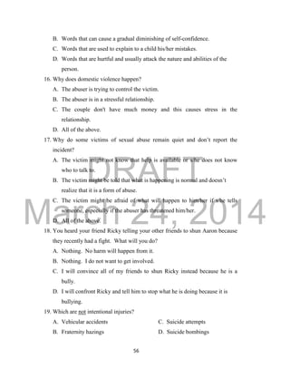 DRAFT
March 24, 2014
56
B. Words that can cause a gradual diminishing of self-confidence.
C. Words that are used to explain to a child his/her mistakes.
D. Words that are hurtful and usually attack the nature and abilities of the
person.
16. Why does domestic violence happen?
A. The abuser is trying to control the victim.
B. The abuser is in a stressful relationship.
C. The couple don't have much money and this causes stress in the
relationship.
D. All of the above.
17. Why do some victims of sexual abuse remain quiet and don’t report the
incident?
A. The victim might not know that help is available or s/he does not know
who to talk to.
B. The victim might be told that what is happening is normal and doesn’t
realize that it is a form of abuse.
C. The victim might be afraid of what will happen to him/her if s/he tells
someone, especially if the abuser has threatened him/her.
D. All of the above.
18. You heard your friend Ricky telling your other friends to shun Aaron because
they recently had a fight. What will you do?
A. Nothing. No harm will happen from it.
B. Nothing. I do not want to get involved.
C. I will convince all of my friends to shun Ricky instead because he is a
bully.
D. I will confront Ricky and tell him to stop what he is doing because it is
bullying.
19. Which are not intentional injuries?
A. Vehicular accidents C. Suicide attempts
B. Fraternity hazings D. Suicide bombings
 