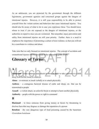 DRAFT
March 24, 2014
58
As an adolescent, you are protected by the government through the different
legislations, government agencies and concerned groups against the dangers of
intentional injuries. However, it is still your responsibility to be able to protect
yourself from the violent actions and behaviors that cause intentional injuries. You
should also be aware of what to do in case you experience these. You should know
whom to trust if you are exposed to the dangers of intentional injuries, or the
authorities to report to once you are victimized. But remember, injury prevention and
safety from intentional injuries are still your priority. Further, there is a need to
emphasize the importance of promoting a culture of non-violence, so that you will not
be a contributor to violence and abuse.
Take note that we only focused on intentional injuries. The concept of accidents and
unintentional injuries will be discussed in the succeeding grade levels.
Glossary of Terms
A
Abduction – when someone uses deceit or force in order to take a person or a child
away from his/her home or relatives
Abuse – to mistreat, to insult verbally or to attack physically
Anthrax – a contagious bacterial disease of cattle and sheep, etc. that can be
transmitted to people
Assault – a violent attack; an unlawful threat or attempt to harm another physically
Authority – people with the power or right to command
B
Blackmail – to force someone from giving money or favors by threatening to
disclose facts that may disgrace or damage the reputation of a person
Botulism – the very dangerous type of food poisoning caused by the bacterium
Clostridium botulinum
 