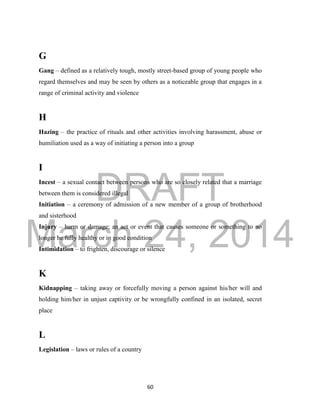 DRAFT
March 24, 2014
60
G
Gang – defined as a relatively tough, mostly street-based group of young people who
regard themselves and may be seen by others as a noticeable group that engages in a
range of criminal activity and violence
H
Hazing – the practice of rituals and other activities involving harassment, abuse or
humiliation used as a way of initiating a person into a group
I
Incest – a sexual contact between persons who are so closely related that a marriage
between them is considered illegal
Initiation – a ceremony of admission of a new member of a group of brotherhood
and sisterhood
Injury – harm or damage; an act or event that causes someone or something to no
longer be fully healthy or in good condition
Intimidation – to frighten, discourage or silence
K
Kidnapping – taking away or forcefully moving a person against his/her will and
holding him/her in unjust captivity or be wrongfully confined in an isolated, secret
place
L
Legislation – laws or rules of a country
 