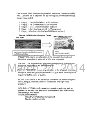 DRAFT
March 24, 2014
Source: DENR Administrative Order
No. 2013
POLLUTION means any alteration of the physical, chemical and
biological properties of water, air and/or land resources
AIR POLLUTION means any alteration of the physical, chemical and
biological properties of the atmospheric air
WATER POLLUTION means any alteration of the physical, chemical,
biological, or radiological properties of a body of water resulting in the
impairment of its purity or quality.
NOISE POLLUTION is the excessive sound that causes hearing loss,
stress, fatigue, irritability, tension, headaches, and high blood
pressure.
SOIL POLLUTION is chiefly caused by chemicals in pesticides, such as
poisons that are used to kill agricultural pests like insects and herbicides that
are used to get rid of weeds.
Soil pollution results from:
•Unhealthy methods of soil management.
•Harmful irrigation methods.
Source:
http://www.denr.gov.ph/
TRIVIA:
http://upload.wikimedia.org/wikipedia/commons/e
/e1/Tubbataha_Shark.jpg
 