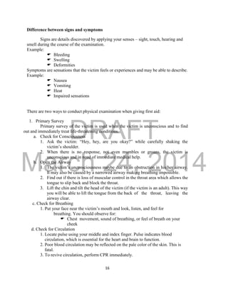 DRAFT
March 24, 2014
16
Difference between signs and symptoms
Signs are details discovered by applying your senses – sight, touch, hearing and
smell during the course of the examination.
Example:
 Bleeding
 Swelling
 Deformities
Symptoms are sensations that the victim feels or experiences and may be able to describe.
Example:
 Nausea
 Vomiting
 Heat
 Impaired sensations
There are two ways to conduct physical examination when giving first aid:
1. Primary Survey
Primary survey of the victim is used when the victim is unconscious and to find
out and immediately treat life-threatening conditions.
a. Check for Consciousness
1. Ask the victim: “Hey, hey, are you okay?” while carefully shaking the
victim’s shoulder.
2. When there is no response, not even mumbles or groans, the victim is
unconscious and in need of immediate medical help.
b. Open the Airway
1. The victim’s unconsciousness maybe due to an obstruction in his/her airway.
It may also be caused by a narrowed airway making breathing impossible.
2. Find out if there is loss of muscular control in the throat area which allows the
tongue to slip back and block the throat.
3. Lift the chin and tilt the head of the victim (if the victim is an adult). This way
you will be able to lift the tongue from the back of the throat, leaving the
airway clear.
c. Check for Breathing
1. Put your face near the victim’s mouth and look, listen, and feel for
breathing. You should observe for:
 Chest movement, sound of breathing, or feel of breath on your
cheek
d. Check for Circulation
1. Locate pulse using your middle and index finger. Pulse indicates blood
circulation, which is essential for the heart and brain to function.
2. Poor blood circulation may be reflected on the pale color of the skin. This is
fatal.
3. To revive circulation, perform CPR immediately.
 