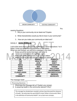 DRAFT
March 24, 2014
Pro
cessing Questions:
1. Why is your community not an ideal one? Explain.
2. What characteristics would you like to have in your community?
3. How can you make your community an ideal one?
Activity 2. WORD REMOVAL
Look at the word chart at the bottom of the page. Follow instructions 1 to 5
below. Cross out words that consist of five or less letters
When you are finished, you will find a message in the chart.
1. Cross out all the words that begin with letter S.
2. Cross out contractions (for example, can’t).
3. Cross out words that consist of ten or more letters.
4. Cross out all words that consist of letter O in column 2.
OIL DOESN’T CORALS
THE HEALTH ABOUT
AIR ACID DON’T
SMOG THROW PREVENTION
NONE RED THROW
NOISE CORALS POLLUTION
WON’T SICK ENVIRONMENT
FLASHFLOODS FOSSILS DEFORESTATION
FOG AND SMOKING
COMMUNITY SMOKE ADVOCATE
The message reads: _____________
1. What does the message tell us? Explain your answer.
2. Is acquiring health in the community relevant? Why?
Processing Questions:
DREAM COMMUNITY EXISTING COMMUNITY
The message has already been revealed, and you have discussed the relevance
of health. But what does the word HEALTH mean? What is Community? What
is the definition of Community Health? Let us look more concepts.
 