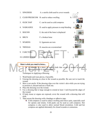 DRAFT
March 24, 2014
25
Here is what you need to know…
1. SINGDERS A. a sterile cloth used to cover wounds a.
2. CLOD PRESSCOM B. used to reduce swelling b.
3. OLDC DAP C. can be used as cold compress c.
4. NABGADES D. used to apply pressure to stop bleeding d.
5. DOUNW E. the end of the bone is displaced e.
6. BRUN F. a broken bone f.
7. SPARINS G. ligaments are torn g. .
8. TRINSAS H. muscles are overstretched h.
9. FARCTERU I. caused by heat i.
10. LISDOCATION J. a cut in the skin j.
A dressing is a piece of sterile cloth that covers a wound to prevent
infection and/or to stop bleeding.
Techniques in Applying a Dressing
1. Wash hands and wear gloves, if possible.
2. Unwrap the dressing as close to the wound as possible. Be sure not to touch the
wound.
3. Skin is not sterile. If the dressing slips over the victim’s skin while you are trying
to position it, discard and use a fresh one.
4. Place the dressing over the wound.
5. Use a dressing that is large enough to extend at least 1 inch beyond the edges of
the wound.
6. If body tissue or organs are exposed, cover the wound with a dressing that will
stick.
7. Then secure the dressing with a bandage or adhesive tape.
Cold compress is used to reduce swelling and relieve pain, especially used
for sprains and strains. Cold packs can be used as cold compress. Hot
compress is also used to allow normal blood circulation. Cold and hot
compress are applied alternately for closed wounds or contusions.
 