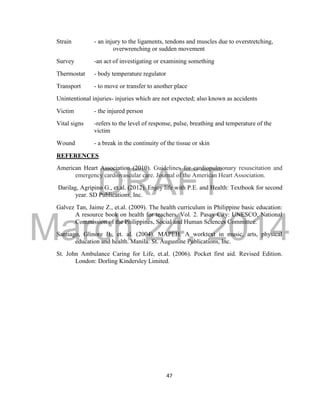 DRAFT
March 24, 2014
47
Strain - an injury to the ligaments, tendons and muscles due to overstretching,
overwrenching or sudden movement
Survey -an act of investigating or examining something
Thermostat - body temperature regulator
Transport - to move or transfer to another place
Unintentional injuries- injuries which are not expected; also known as accidents
Victim - the injured person
Vital signs -refers to the level of response, pulse, breathing and temperature of the
victim
Wound - a break in the continuity of the tissue or skin
REFERENCES
American Heart Association (2010). Guidelines for cardiopulmonary resuscitation and
emergency cardiovascular care. Journal of the American Heart Association.
Darilag, Agripino G., et.al. (2012). Enjoy life with P.E. and Health: Textbook for second
year. SD Publications, Inc.
Galvez Tan, Jaime Z., et.al. (2009). The health curriculum in Philippine basic education:
A resource book on health for teachers. Vol. 2. Pasay City: UNESCO, National
Commission of the Philippines, Social and Human Sciences Committee.
Santiago, Glinore B., et. al. (2004). MAPEH: A worktext in music, arts, physical
education and health. Manila: St. Augustine Publications, Inc.
St. John Ambulance Caring for Life, et.al. (2006). Pocket first aid. Revised Edition.
London: Dorling Kindersley Limited.
 
